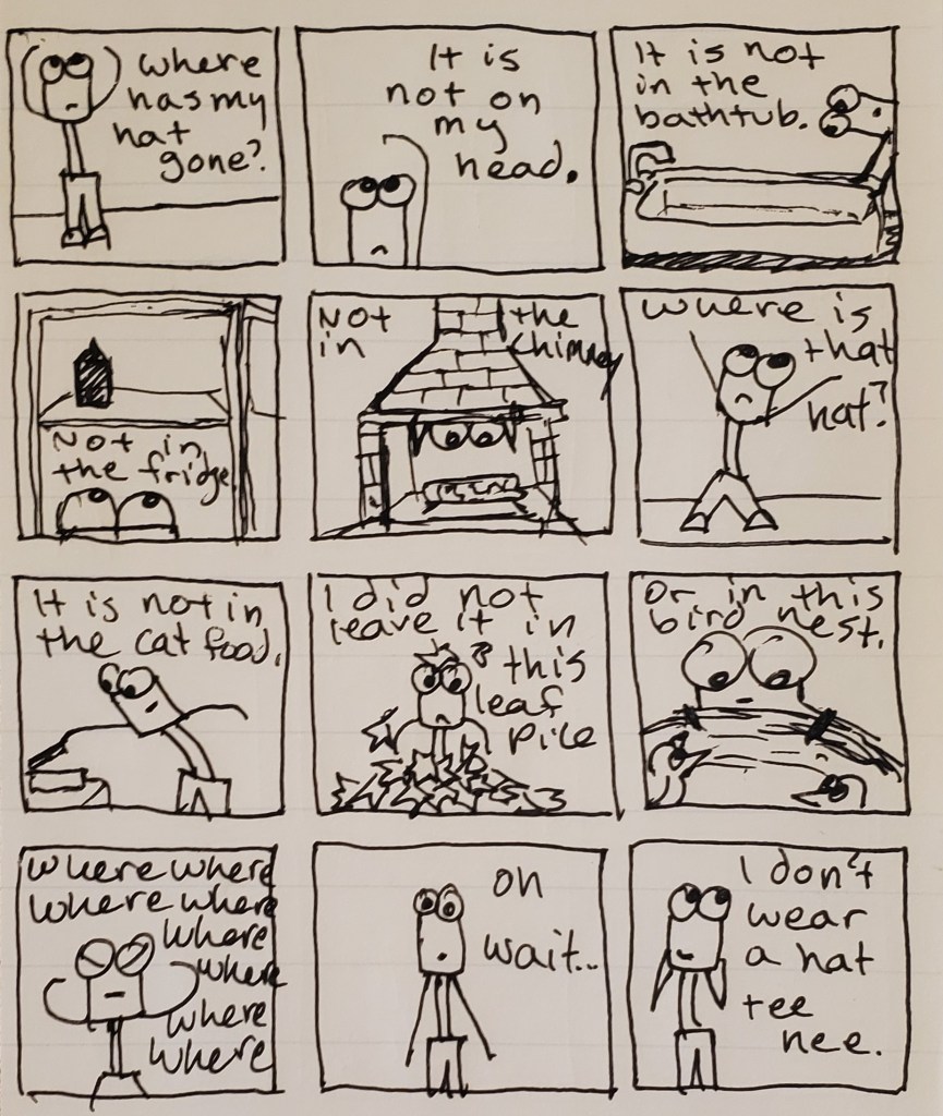 A comic. Uuleg is missing his hat. He looks in the tub, the fridsge, the chimney, the cat food, the leaf pile, the bird's nest, but he cannot find it. It's because he never had a hat, he realizes.