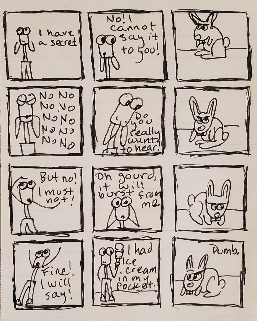 A comic. Uuleg has a secret that he cannot tell this little bunny. Eventually it bursts from him; he has an ice cream cone in his pocket. The bunny has a low opinion of the secret.
